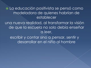  La educación positivista se pensó como
    modeladora de quienes habrían de
                 establecer
una nueva realidad, al transformar la visión
  de que la escuela no solo debía enseñar
                    a leer,
  escribir y contar sino a pensar, sentir y
      desarrollar en el niño al hombre
 