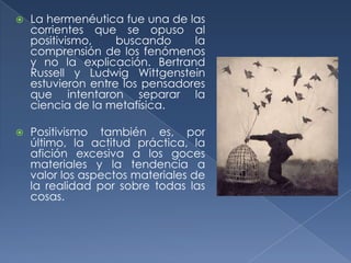    La hermenéutica fue una de las
    corrientes que se opuso al
    positivismo,    buscando     la
    comprensión de los fenómenos
    y no la explicación. Bertrand
    Russell y Ludwig Wittgenstein
    estuvieron entre los pensadores
    que intentaron separar la
    ciencia de la metafísica.

   Positivismo también es, por
    último, la actitud práctica, la
    afición excesiva a los goces
    materiales y la tendencia a
    valor los aspectos materiales de
    la realidad por sobre todas las
    cosas.
 