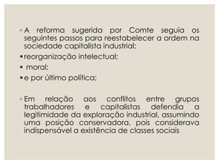 ◦ A reforma sugerida por Comte seguia os
seguintes passos para reestabelecer a ordem na
sociedade capitalista industrial:
reorganização intelectual;
 moral;
e por último política;
◦ Em relação aos conflitos entre grupos
trabalhadores e capitalistas defendia a
legitimidade da exploração industrial, assumindo
uma posição conservadora, pois considerava
indispensável a existência de classes sociais
 