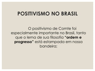 POSITIVISMO NO BRASIL
O positivismo de Comte foi
especialmente importante no Brasil, tanto
que o lema de sua filosofia “ordem e
progresso” está estampada em nossa
bandeira;
 