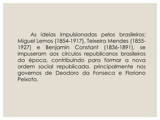 As ideias impulsionadas pelos brasileiros:
Miguel Lemos (1854-1917), Teixeira Mendes (1855-
1927) e Benjamin Constant (1836-1891), se
impuseram aos círculos republicanos brasileiros
da época, contribuindo para formar a nova
ordem social republicada, principalmente nos
governos de Deodoro da Fonseca e Floriano
Peixoto.
 