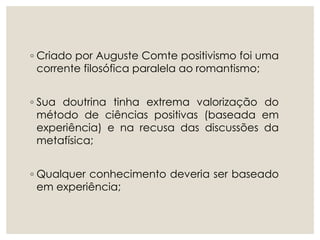 ◦ Criado por Auguste Comte positivismo foi uma
corrente filosófica paralela ao romantismo;
◦ Sua doutrina tinha extrema valorização do
método de ciências positivas (baseada em
experiência) e na recusa das discussões da
metafísica;
◦ Qualquer conhecimento deveria ser baseado
em experiência;
 