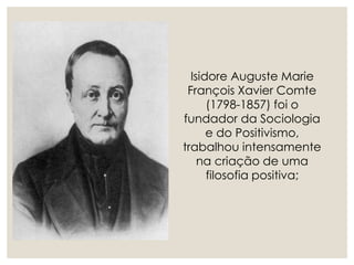Isidore Auguste Marie
François Xavier Comte
(1798-1857) foi o
fundador da Sociologia
e do Positivismo,
trabalhou intensamente
na criação de uma
filosofia positiva;
 