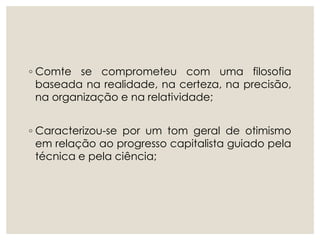 ◦ Comte se comprometeu com uma filosofia
baseada na realidade, na certeza, na precisão,
na organização e na relatividade;
◦ Caracterizou-se por um tom geral de otimismo
em relação ao progresso capitalista guiado pela
técnica e pela ciência;
 