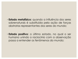 ◦ Estado metafísico: quando a influência dos seres
sobrenaturais é substituída pela ação de forças
abstratas representantes dos seres do mundo;
◦ Estado positivo: o último estado, no qual o ser
humano unindo o raciocínio com a observação
passa a entender os fenômenos do mundo;
 