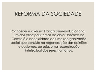REFORMA DA SOCIEDADE
Por nascer e viver na França pré-revolucionária,
um dos principais temas da obra filosófica de
Comte é a necessidade de uma reorganização
social que consiste na regeneração das opiniões
e costumes, ou seja, uma reconstrução
intelectual dos seres humanos.
 