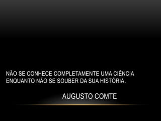 NÃO SE CONHECE COMPLETAMENTE UMA CIÊNCIA
ENQUANTO NÃO SE SOUBER DA SUA HISTÓRIA.

                 AUGUSTO COMTE
 