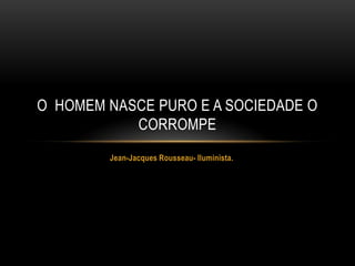 O HOMEM NASCE PURO E A SOCIEDADE O
           CORROMPE
        Jean-Jacques Rousseau- Iluminista.
 