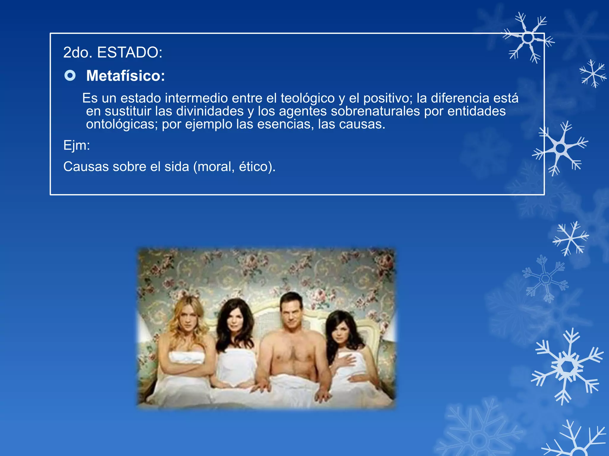 2do. ESTADO:
 Metafísico:
   Es un estado intermedio entre el teológico y el positivo; la diferencia está
   en sustituir las divinidades y los agentes sobrenaturales por entidades
   ontológicas; por ejemplo las esencias, las causas.
Ejm:
Causas sobre el sida (moral, ético).
 
