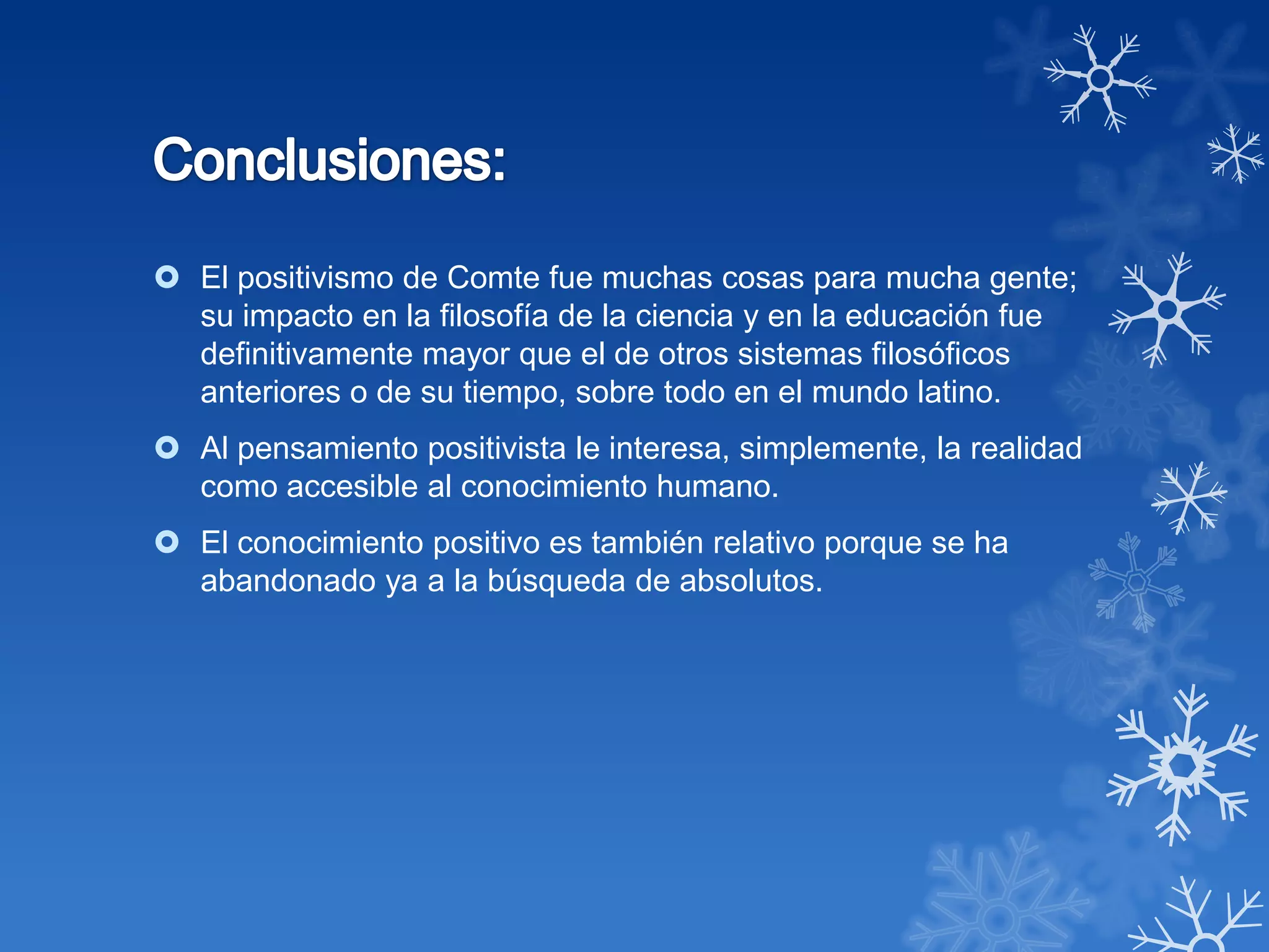  El positivismo de Comte fue muchas cosas para mucha gente;
  su impacto en la filosofía de la ciencia y en la educación fue
  definitivamente mayor que el de otros sistemas filosóficos
  anteriores o de su tiempo, sobre todo en el mundo latino.
 Al pensamiento positivista le interesa, simplemente, la realidad
  como accesible al conocimiento humano.
 El conocimiento positivo es también relativo porque se ha
  abandonado ya a la búsqueda de absolutos.
 