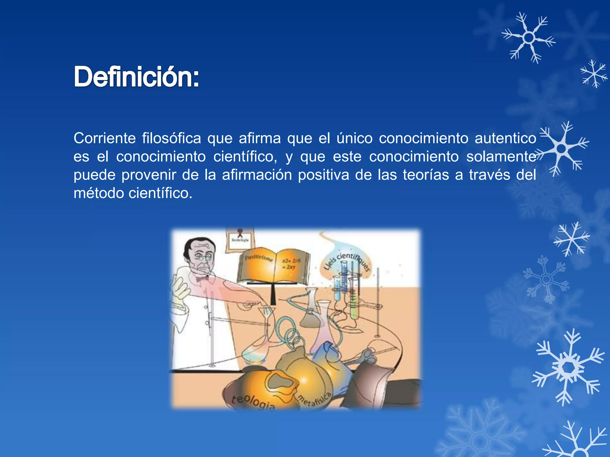 Corriente filosófica que afirma que el único conocimiento autentico
es el conocimiento científico, y que este conocimiento solamente
puede provenir de la afirmación positiva de las teorías a través del
método científico.
 
