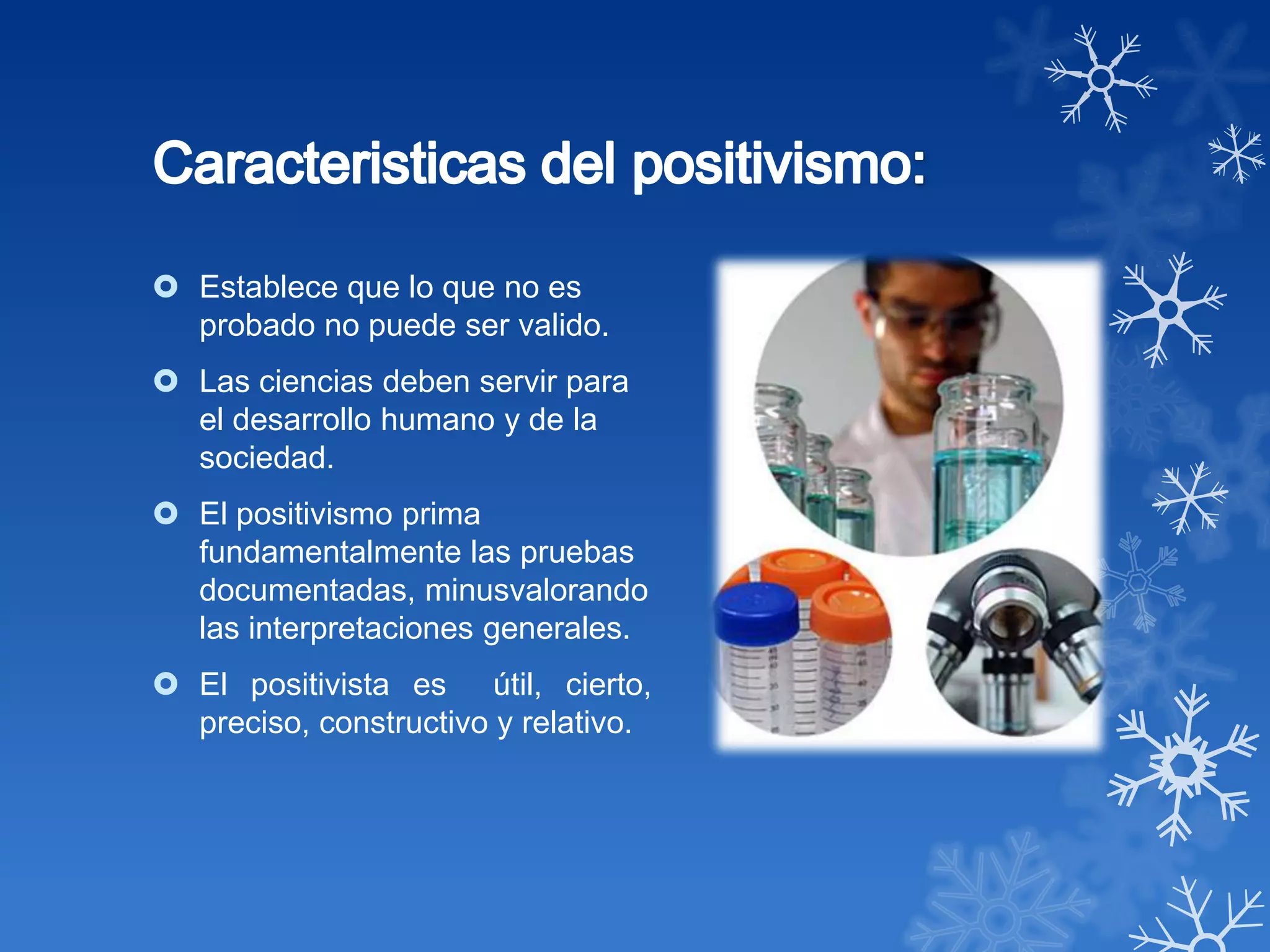  Establece que lo que no es
  probado no puede ser valido.
 Las ciencias deben servir para
  el desarrollo humano y de la
  sociedad.
 El positivismo prima
  fundamentalmente las pruebas
  documentadas, minusvalorando
  las interpretaciones generales.
 El positivista es útil, cierto,
  preciso, constructivo y relativo.
 