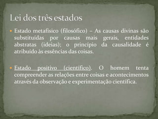 Estado metafísico (filosófico) – As causas divinas são

substituídas por causas mais gerais, entidades
abstratas (ideias); o princípio da causalidade é
atribuído às essências das coisas.
 Estado

positivo (científico). O homem tenta
compreender as relações entre coisas e acontecimentos
através da observação e experimentação científica.

 