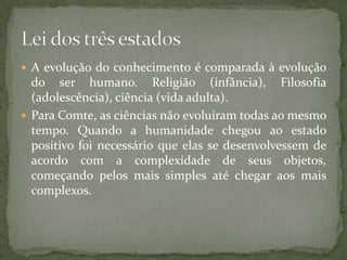  A evolução do conhecimento é comparada à evolução

do ser humano. Religião (infância), Filosofia
(adolescência), ciência (vida adulta).
 Para Comte, as ciências não evoluíram todas ao mesmo
tempo. Quando a humanidade chegou ao estado
positivo foi necessário que elas se desenvolvessem de
acordo com a complexidade de seus objetos,
começando pelos mais simples até chegar aos mais
complexos.

 