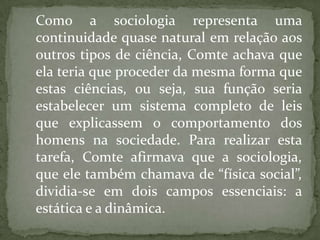 Como a sociologia representa uma
continuidade quase natural em relação aos
outros tipos de ciência, Comte achava que
ela teria que proceder da mesma forma que
estas ciências, ou seja, sua função seria
estabelecer um sistema completo de leis
que explicassem o comportamento dos
homens na sociedade. Para realizar esta
tarefa, Comte afirmava que a sociologia,
que ele também chamava de “física social”,
dividia-se em dois campos essenciais: a
estática e a dinâmica.

 