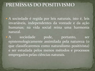  A sociedade é regida por leis naturais, isto é, leis

invariáveis, independentes da vontade e da ação
humanas; na vida social reina uma harmonia
natural.
A
sociedade
pode,
portanto,
ser
epistemologicamente assimilada pela natureza (o
que classificaremos como naturalismo positivista)
e ser estudada pelos menos métodos e processos
empregados pelas ciências naturais.

 