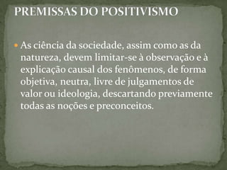  As ciência da sociedade, assim como as da

natureza, devem limitar-se à observação e à
explicação causal dos fenômenos, de forma
objetiva, neutra, livre de julgamentos de
valor ou ideologia, descartando previamente
todas as noções e preconceitos.

 