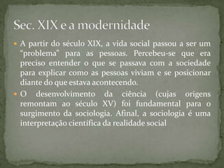  A partir do século XIX, a vida social passou a ser um

“problema” para as pessoas. Percebeu-se que era
preciso entender o que se passava com a sociedade
para explicar como as pessoas viviam e se posicionar
diante do que estava acontecendo.
 O desenvolvimento da ciência (cujas origens
remontam ao século XV) foi fundamental para o
surgimento da sociologia. Afinal, a sociologia é uma
interpretação científica da realidade social

 