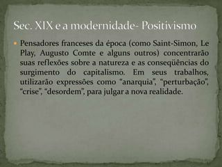  Pensadores franceses da época (como Saint-Simon, Le

Play, Augusto Comte e alguns outros) concentrarão
suas reflexões sobre a natureza e as conseqüências do
surgimento do capitalismo. Em seus trabalhos,
utilizarão expressões como “anarquia”, “perturbação”,
“crise”, “desordem”, para julgar a nova realidade.

 