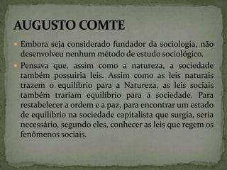  Embora seja considerado fundador da sociologia, não

desenvolveu nenhum método de estudo sociológico.
 Pensava que, assim como a natureza, a sociedade
também possuiria leis. Assim como as leis naturais
trazem o equilíbrio para a Natureza, as leis sociais
também trariam equilíbrio para a sociedade. Para
restabelecer a ordem e a paz, para encontrar um estado
de equilíbrio na sociedade capitalista que surgia, seria
necessário, segundo eles, conhecer as leis que regem os
fenômenos sociais.

 