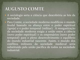  A sociologia seria a ciência que descobriria as leis da

sociedade.
 Para Comte, a sociedade moderna modificou o mundo
feudal baseado na aliança entre o poder espiritual
(igreja) e o poder temporal (militar). A reorganização
da sociedade moderna exigia a união entre a ciência
(novo poder espiritual) e os empresários (novo poder
temporal) para o pleno desenvolvimento e equilíbrio
do mundo industrial nascente. Assim, o mundo dos
conflitos militares da sociedade medieval seria
substituído pela união pacífica de todos na sociedade
industrial.

 
