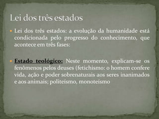  Lei dos três estados: a evolução da humanidade está

condicionada pelo progresso do conhecimento, que
acontece em três fases:
 Estado teológico: Neste momento, explicam-se os

fenômenos pelos deuses (fetichismo: o homem confere
vida, ação e poder sobrenaturais aos seres inanimados
e aos animais; politeísmo, monoteísmo

 