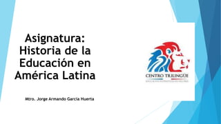 Asignatura:
Historia de la
Educación en
América Latina
Mtro. Jorge Armando García Huerta
 