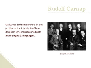 Este	
  grupo	
  também	
  defendia	
  que	
  os	
  
problemas	
  tradicionais	
  ﬁlosóﬁcos	
  
deveriam	
  ser	
  eliminados	
  mediante	
  
análise	
  lógica	
  da	
  linguagem.	
  	
  
Círculo	
  de	
  Viena	
  
Rudolf Carnap
 