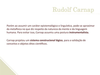Porém	
  ao	
  assumir	
  um	
  caráter	
  epistemológico	
  e	
  linguís'co,	
  pode-­‐se	
  aproximar	
  
da	
  metaGsica	
  no	
  que	
  diz	
  respeito	
  da	
  natureza	
  da	
  mente	
  e	
  da	
  linguagem	
  
humana.	
  Para	
  evitar	
  isso,	
  Carnap	
  assumiu	
  uma	
  postura	
  instrumentalista.	
  	
  
	
  
Carnap	
  projetou	
  um	
  sistema	
  construcional	
  lógico,	
  para	
  a	
  validação	
  de	
  
conceitos	
  e	
  objetos	
  ditos	
  cienLﬁcos.	
  
Rudolf Carnap
 