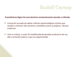  	
  
	
  O	
  posiDvismo	
  lógico	
  foi	
  uma	
  doutrina	
  constantemente	
  atacada	
  e	
  criDcada.	
  
§  Carnap	
  foi	
  acusado	
  de	
  adotar	
  critérios	
  epistemológicos	
  estritos	
  que	
  
tendem	
  a	
  eliminar	
  não	
  somente	
  a	
  metaGsica	
  como	
  as	
  próprias	
  	
  ciências	
  
empíricas.	
  	
  
	
  
§  Com	
  as	
  crí'cas,	
  o	
  autor	
  foi	
  modiﬁcando	
  de	
  posição	
  ao	
  decorrer	
  de	
  sua	
  
obra,	
  tentando	
  reparar	
  o	
  que	
  era	
  argumentado.	
  
Rudolf Carnap
 