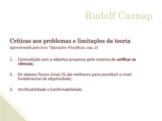 Críticas aos problemas e limitações da teoria
(apresentado	
  pelo	
  livro	
  “Oposições	
  Filosóﬁcas,	
  cap.	
  2)	
  
1.  Contradição	
  com	
  o	
  obje'vo	
  proposto	
  pelo	
  sistema	
  de	
  uniﬁcar	
  as	
  
ciências;	
  
	
  
2.  Os	
  objetos	
  Gsicos	
  (nível	
  2)	
  são	
  melhores	
  para	
  cons'tuir	
  o	
  nível	
  
fundamental	
  de	
  obje'vidade;	
  
	
  
3.  Veriﬁcabilidade	
  x	
  Conﬁrmabilidade.	
  
Rudolf Carnap
 
