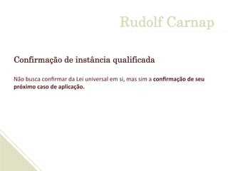 Rudolf Carnap
Confirmação de instância qualificada
Não	
  busca	
  conﬁrmar	
  da	
  Lei	
  universal	
  em	
  si,	
  mas	
  sim	
  a	
  conﬁrmação	
  de	
  seu	
  
próximo	
  caso	
  de	
  aplicação.	
  
	
  
 