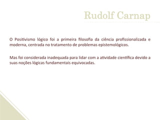 O	
   Posi'vismo	
   lógico	
   foi	
   a	
   primeira	
   ﬁlosoﬁa	
   da	
   ciência	
   proﬁssionalizada	
   e	
  
moderna,	
  centrada	
  no	
  tratamento	
  de	
  problemas	
  epistemológicos.	
  	
  
	
  
Mas	
  foi	
  considerada	
  inadequada	
  para	
  lidar	
  com	
  a	
  a'vidade	
  cienLﬁca	
  devido	
  a	
  
suas	
  noções	
  lógicas	
  fundamentais	
  equivocadas.	
  
Rudolf Carnap
 