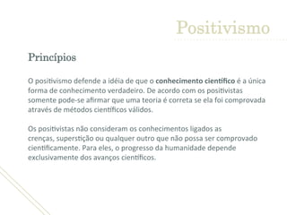Princípios 
	
  O	
  posi'vismo	
  defende	
  a	
  idéia	
  de	
  que	
  o	
  conhecimento	
  cien1ﬁco	
  é	
  a	
  única	
  
forma	
  de	
  conhecimento	
  verdadeiro.	
  De	
  acordo	
  com	
  os	
  posi'vistas	
  
somente	
  pode-­‐se	
  aﬁrmar	
  que	
  uma	
  teoria	
  é	
  correta	
  se	
  ela	
  foi	
  comprovada	
  
através	
  de	
  métodos	
  cienLﬁcos	
  válidos.	
  
	
  
Os	
  posi'vistas	
  não	
  consideram	
  os	
  conhecimentos	
  ligados	
  as	
  
crenças,	
  supers'ção	
  ou	
  qualquer	
  outro	
  que	
  não	
  possa	
  ser	
  comprovado	
  
cien'ﬁcamente.	
  Para	
  eles,	
  o	
  progresso	
  da	
  humanidade	
  depende	
  
exclusivamente	
  dos	
  avanços	
  cienLﬁcos.	
  
Positivismo
 