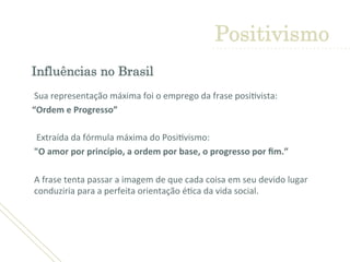 Influências no Brasil
	
  
Sua	
  representação	
  máxima	
  foi	
  o	
  emprego	
  da	
  frase	
  posi'vista:	
  	
  	
  
	
  	
  	
  	
  	
  “Ordem	
  e	
  Progresso”	
  	
  
	
  
	
  	
  	
  	
  	
  	
  	
  Extraída	
  da	
  fórmula	
  máxima	
  do	
  Posi'vismo:	
  	
  
	
  "O	
  amor	
  por	
  princípio,	
  a	
  ordem	
  por	
  base,	
  o	
  progresso	
  por	
  ﬁm.”	
  
	
  
	
  A	
  frase	
  tenta	
  passar	
  a	
  imagem	
  de	
  que	
  cada	
  coisa	
  em	
  seu	
  devido	
  lugar	
  
conduziria	
  para	
  a	
  perfeita	
  orientação	
  é'ca	
  da	
  vida	
  social.	
  
	
  
	
  
Positivismo
 
