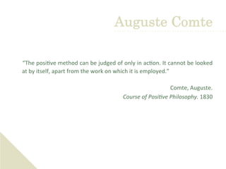  	
  
	
  “The	
  posi've	
  method	
  can	
  be	
  judged	
  of	
  only	
  in	
  ac'on.	
  It	
  cannot	
  be	
  looked	
  
at	
  by	
  itself,	
  apart	
  from	
  the	
  work	
  on	
  which	
  it	
  is	
  employed.”	
  
	
  
Comte,	
  Auguste.	
  	
  
Course	
  of	
  Posi+ve	
  Philosophy.	
  1830	
  
Auguste Comte
 