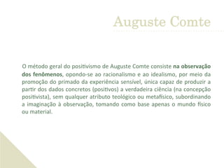  O	
  método	
  geral	
  do	
  posi'vismo	
  de	
  Auguste	
  Comte	
  consiste	
  na	
  observação	
  
dos	
  fenômenos,	
  opondo-­‐se	
  ao	
  racionalismo	
  e	
  ao	
  idealismo,	
  por	
  meio	
  da	
  
promoção	
  do	
  primado	
  da	
  experiência	
  sensível,	
  única	
  capaz	
  de	
  produzir	
  a	
  
par'r	
  dos	
  dados	
  concretos	
  (posi'vos)	
  a	
  verdadeira	
  ciência	
  (na	
  concepção	
  
posi'vista),	
  sem	
  qualquer	
  atributo	
  teológico	
  ou	
  metaGsico,	
  subordinando	
  
a	
  imaginação	
  à	
  observação,	
  tomando	
  como	
  base	
  apenas	
  o	
  mundo	
  Gsico	
  
ou	
  material.	
  	
  
Auguste Comte
 