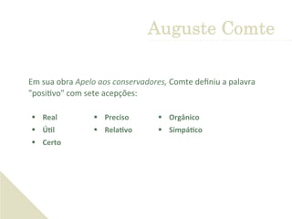  Em	
  sua	
  obra	
  Apelo	
  aos	
  conservadores,	
  Comte	
  deﬁniu	
  a	
  palavra	
  
"posi'vo"	
  com	
  sete	
  acepções:	
  	
  
Auguste Comte
§  Real	
  	
  
§  ÚDl	
  	
  
§  Certo	
  
§  Preciso	
  
§  RelaDvo	
  
§  Orgânico	
  
§  SimpáDco	
  
 