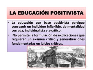 LA EDUCACIÓN POSITIVISTA
• La educación con base positivista persigue
conseguir un individuo inflexible, de mentalidad
cerrada, individualista y a-crítico.
• No permite la formulación de explicaciones que
requieran un exámen crítico y generalizaciones
fundamentadas en juicios críticos.

12

 