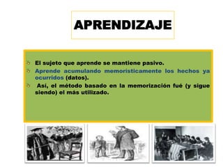 APRENDIZAJE
El sujeto que aprende se mantiene pasivo.
Aprende acumulando memorísticamente los hechos ya
ocurridos (datos).
Así, el método basado en la memorización fué (y sigue
siendo) el más utilizado.

13

 
