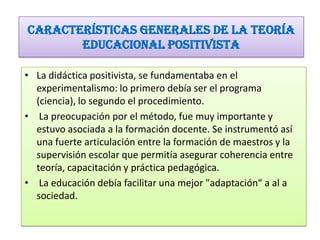 Características generales de la Teoría
educacional positivista
• La didáctica positivista, se fundamentaba en el
experimentalismo: lo primero debía ser el programa
(ciencia), lo segundo el procedimiento.
• La preocupación por el método, fue muy importante y
estuvo asociada a la formación docente. Se instrumentó así
una fuerte articulación entre la formación de maestros y la
supervisión escolar que permitía asegurar coherencia entre
teoría, capacitación y práctica pedagógica.
• La educación debía facilitar una mejor "adaptación“ a al a
sociedad.

 