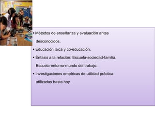  Métodos de enseñanza y evaluación antes
desconocidos.

 Educación laica y co-educación.
 Énfasis a la relación: Escuela-sociedad-familia.
Escuela-entorno-mundo del trabajo.

 Investigaciones empíricas de utilidad práctica
utilizadas hasta hoy.

 