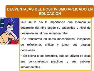 DESVENTAJAS DEL POSITIVISMO APLICADO EN
EDUCACIÓN
• No

se le dio la importancia que merecía el

desarrollo del niño según su capacidad y nivel de
desarrollo en el que se encontraba.
• Se transformó en seres mecanicistas, incapaces
de

reflexionar,

criticar

y

tomar

sus

propias

decisiones.
• Se aliena a las personas, solo se utilizan de ellas

sus

conocimientos

instrumentales.

prácticos

y

sus

saberes

 