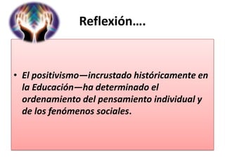 Reflexión….

• El positivismo—incrustado históricamente en
la Educación—ha determinado el
ordenamiento del pensamiento individual y
de los fenómenos sociales.

 