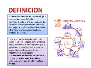 Es la escuela o corriente Epistemológica
que exalta el valor del saber
científico, Donde el único conocimiento
autentico es el conocimiento científico
que surge de la afirmación de las teorías
a través de los hechos comprobables
(método científico)
Es un sistema filosófico basado en la
experiencia y el conocimiento empírico
de los fenómenos naturales en el que la
teología y la metafísica se consideran
como sistemas de conocimiento
imperfectos e inadecuados .
Este pretende establecer , el partir de
los hechos y solo a partir de ellos
establecer leyes que puedan explicar el
mundo

 