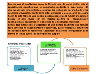 Entendemos al positivismo como la filosofía que da como válido solo el
conocimiento científico que se compruebe mediante la experiencia. El
objetivo de este conocimiento es explicar los fenómenos por medio de leyes
generales universales. Comte toma estos principios y los usa como base para
hacer de esta filosofía una ciencia, proponiéndose luego fundar una religión
basada en ella. Buscó con su filosofía positiva la
reorganización
social, política y económica en el contexto de la Revolución Industrial.
Comte deja establecida la necesidad de una ciencia positivista que rechaza
todo concepto no experimentado y observado, que se dedique al estudio de
la sociedad y tomo el nombre de “Sociología”. Él hizo una jerarquización de la
ciencia en la que puso a la Sociología en la cúspide.

Ley de los tres estados

 