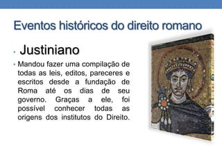 Eventos históricos do direito romano
•

Justiniano

• Mandou fazer uma compilação de

todas as leis, editos, pareceres e
escritos desde a fundação de
Roma até os dias de seu
governo. Graças a ele, foi
possível conhecer todas as
origens dos institutos do Direito.

 