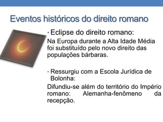 Eventos históricos do direito romano
• Eclipse do direito romano:
Na Europa durante a Alta Idade Média
foi substituído pelo novo direito das
populações bárbaras.
• Ressurgiu com a Escola Jurídica de

Bolonha:
Difundiu-se além do território do Império
romano:
Alemanha-fenômeno
da
recepção.

 