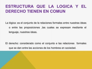 ESTRUCTURA QUE LA LOGICA Y EL
DERECHO TIENEN EN COMUN
La lógica: es el conjunto de la relaciones formales entre nuestras ideas
o entre las proposiciones ,las cuales se expresan mediante el
lenguaje, nuestras ideas.
El derecho: considerado como el conjunto e las relaciones formales
que se dan entre las acciones de los hombres en sociedad.
 