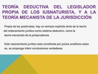 TEORÍA DEDUCTIVA DEL LEGISLADOR
PROPIA DE LOS IUSNATURISTA, Y A LA
TEORÍA MECANISTA DE LA JURISDICCIÓN
Propia de los positivistas, hay un rechazo explícito tanto de la teoría
del ordenamiento jurídico como sistema deductivo, como la
teoría mecanista de la jurisprudencia.
Este razonamiento jurídico esta constituida por juicios analíticos estos
es, se proponga inferir conclusiones verdaderas.
 